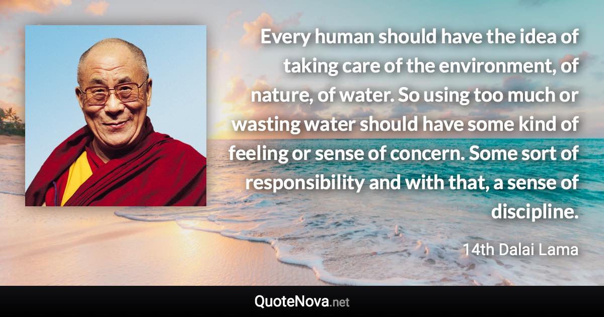 Every human should have the idea of taking care of the environment, of nature, of water. So using too much or wasting water should have some kind of feeling or sense of concern. Some sort of responsibility and with that, a sense of discipline. - 14th Dalai Lama quote