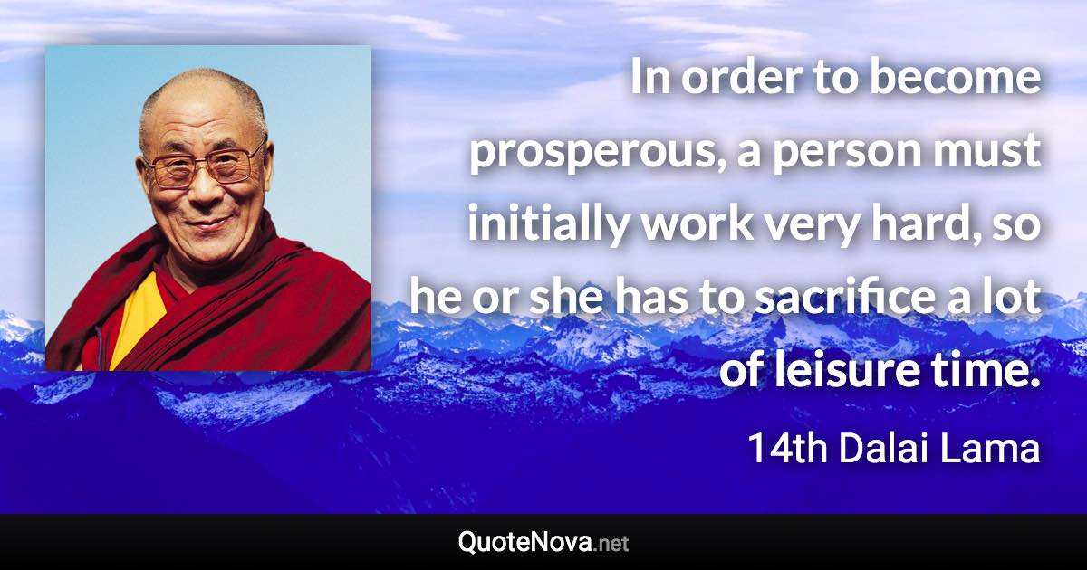 In order to become prosperous, a person must initially work very hard, so he or she has to sacrifice a lot of leisure time. - 14th Dalai Lama quote