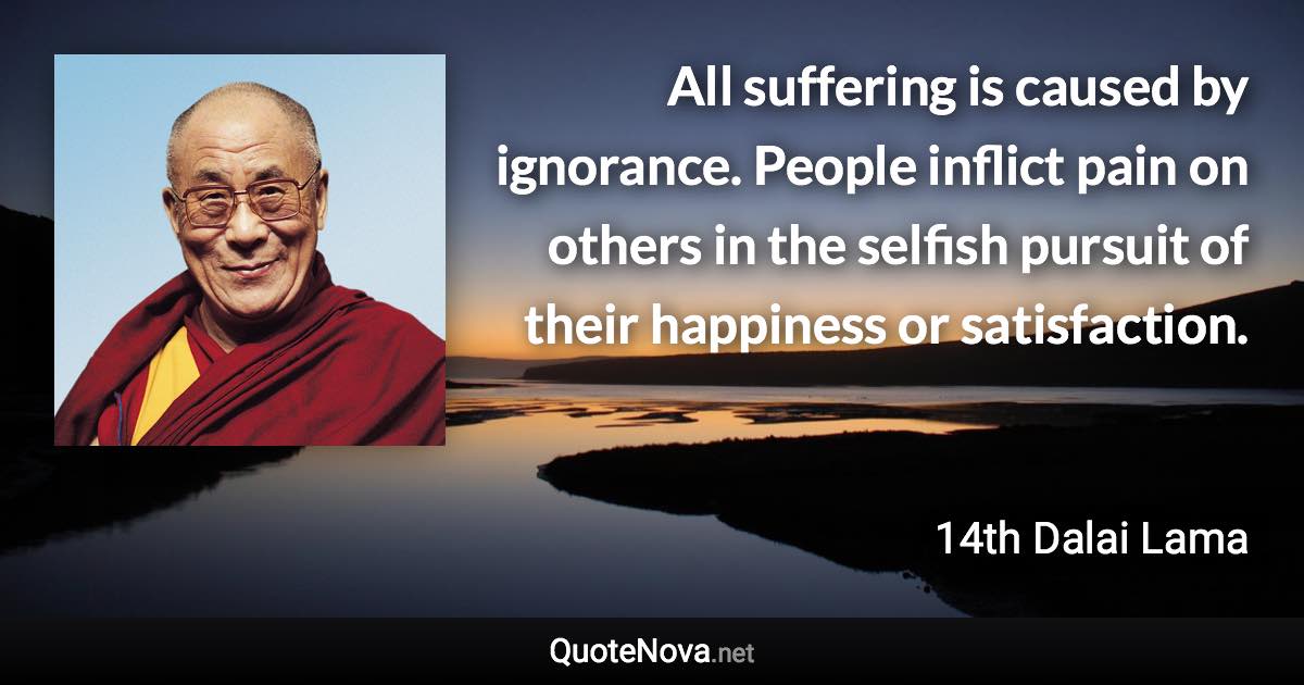 All suffering is caused by ignorance. People inflict pain on others in the selfish pursuit of their happiness or satisfaction. - 14th Dalai Lama quote