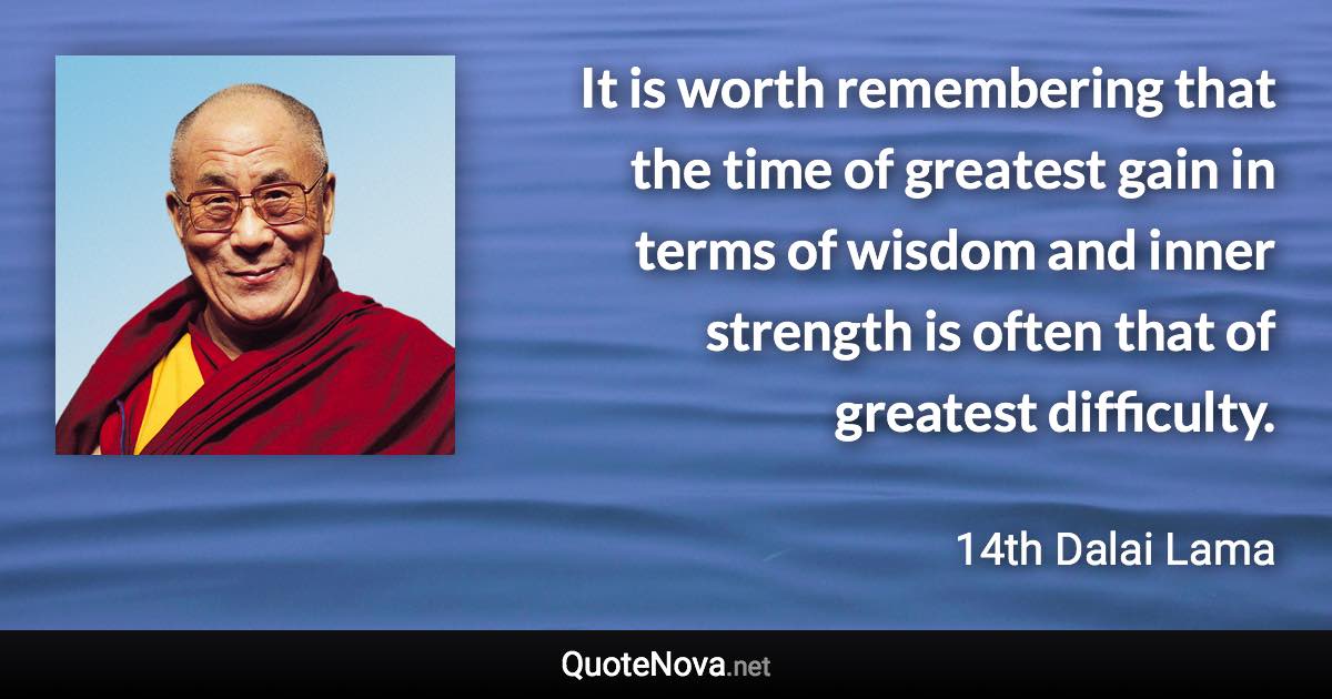 It is worth remembering that the time of greatest gain in terms of wisdom and inner strength is often that of greatest difficulty. - 14th Dalai Lama quote