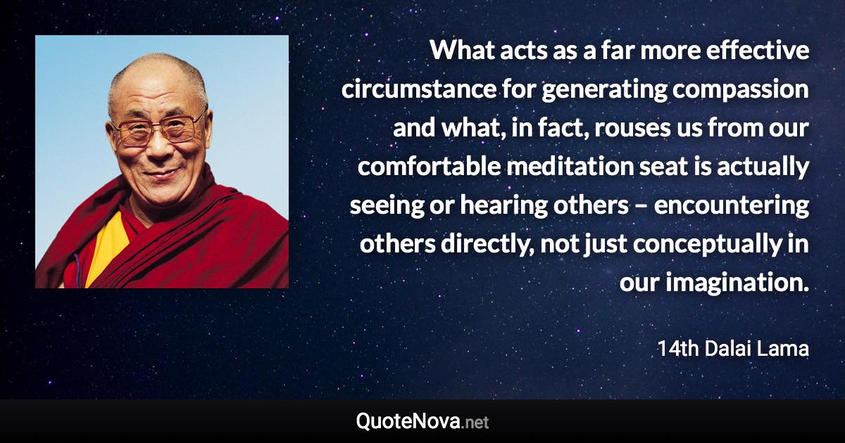 What acts as a far more effective circumstance for generating compassion and what, in fact, rouses us from our comfortable meditation seat is actually seeing or hearing others – encountering others directly, not just conceptually in our imagination. - 14th Dalai Lama quote