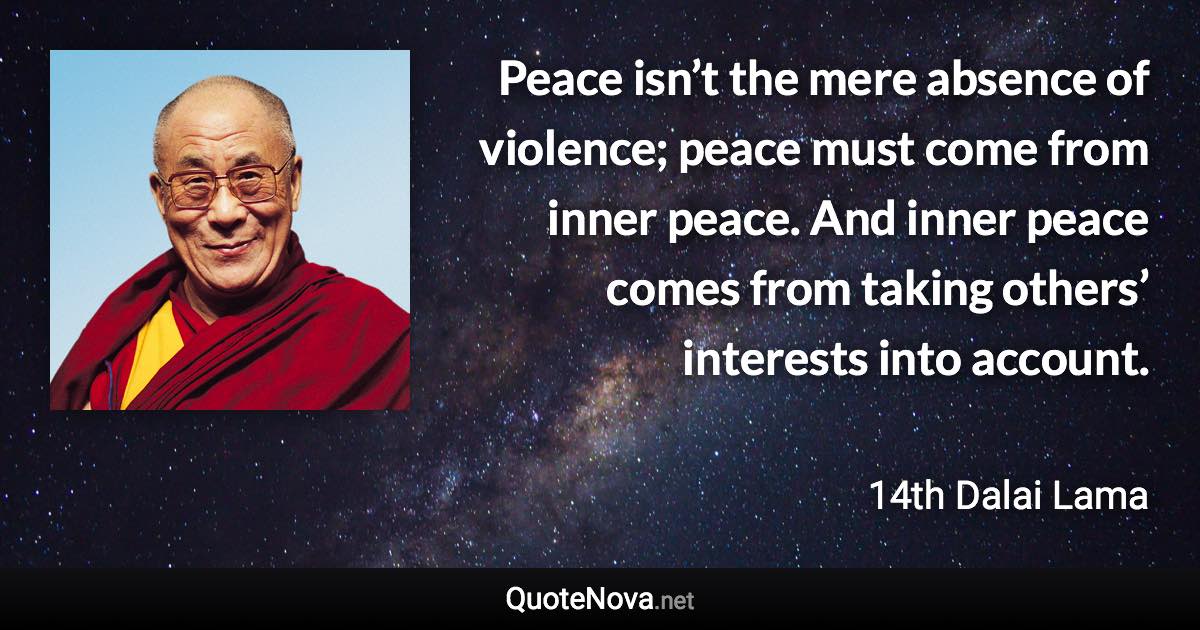 Peace isn’t the mere absence of violence; peace must come from inner peace. And inner peace comes from taking others’ interests into account. - 14th Dalai Lama quote