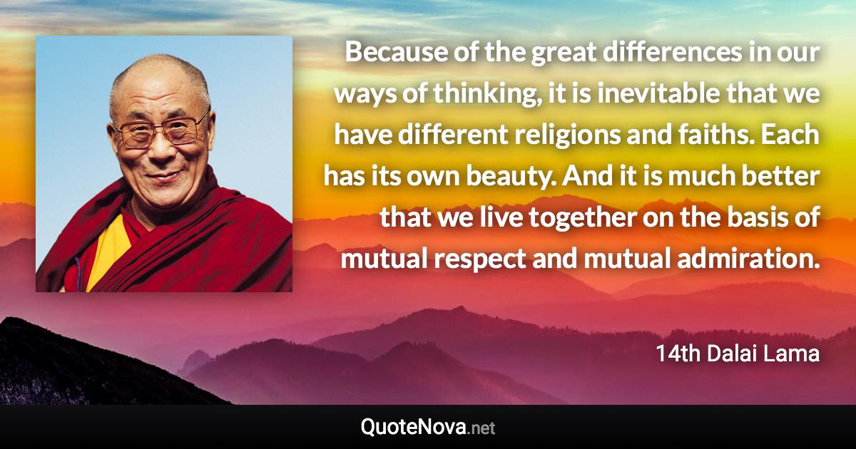 Because of the great differences in our ways of thinking, it is inevitable that we have different religions and faiths. Each has its own beauty. And it is much better that we live together on the basis of mutual respect and mutual admiration. - 14th Dalai Lama quote