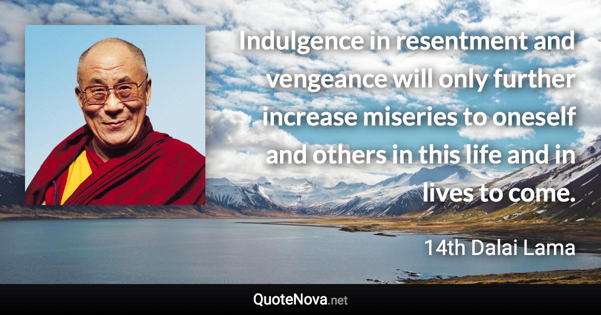 Indulgence in resentment and vengeance will only further increase miseries to oneself and others in this life and in lives to come. - 14th Dalai Lama quote