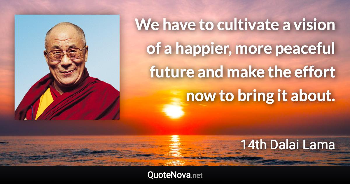 We have to cultivate a vision of a happier, more peaceful future and make the effort now to bring it about. - 14th Dalai Lama quote