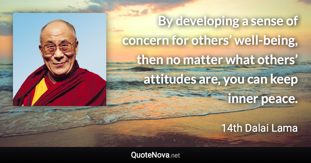 By developing a sense of concern for others’ well-being, then no matter what others’ attitudes are, you can keep inner peace. - 14th Dalai Lama quote