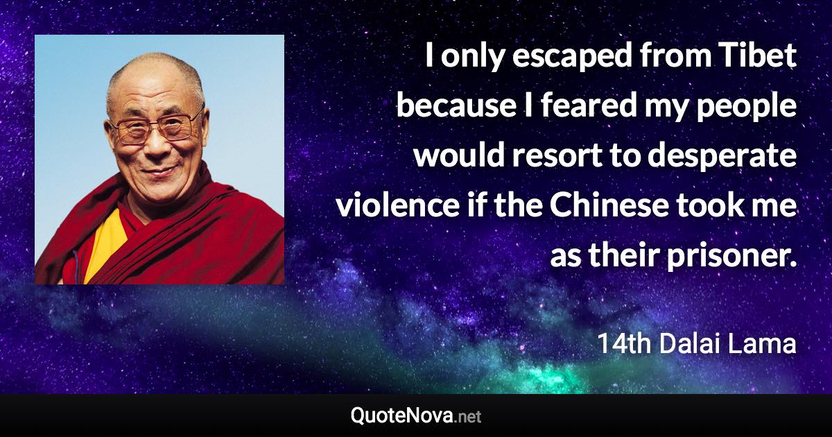 I only escaped from Tibet because I feared my people would resort to desperate violence if the Chinese took me as their prisoner. - 14th Dalai Lama quote