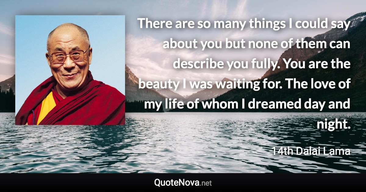 There are so many things I could say about you but none of them can describe you fully. You are the beauty I was waiting for. The love of my life of whom I dreamed day and night. - 14th Dalai Lama quote