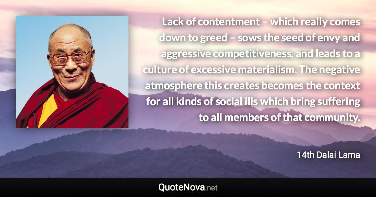 Lack of contentment – which really comes down to greed – sows the seed of envy and aggressive competitiveness, and leads to a culture of excessive materialism. The negative atmosphere this creates becomes the context for all kinds of social ills which bring suffering to all members of that community. - 14th Dalai Lama quote