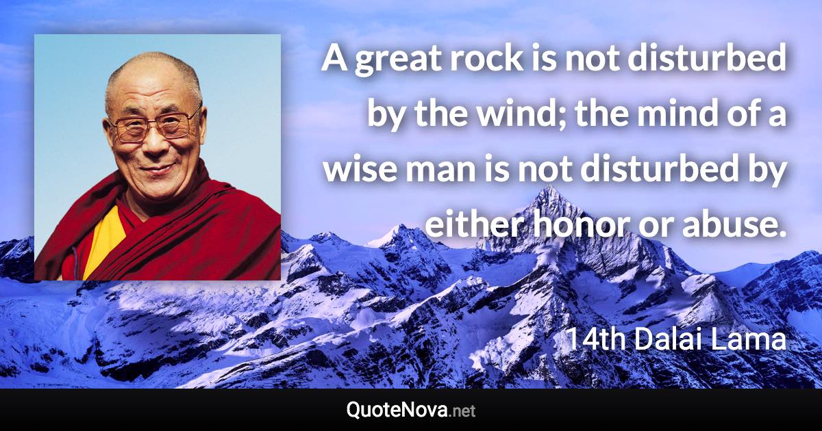 A great rock is not disturbed by the wind; the mind of a wise man is not disturbed by either honor or abuse. - 14th Dalai Lama quote