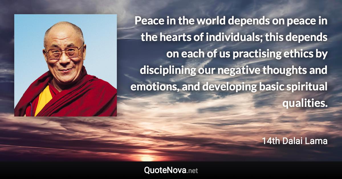 Peace in the world depends on peace in the hearts of individuals; this depends on each of us practising ethics by disciplining our negative thoughts and emotions, and developing basic spiritual qualities. - 14th Dalai Lama quote