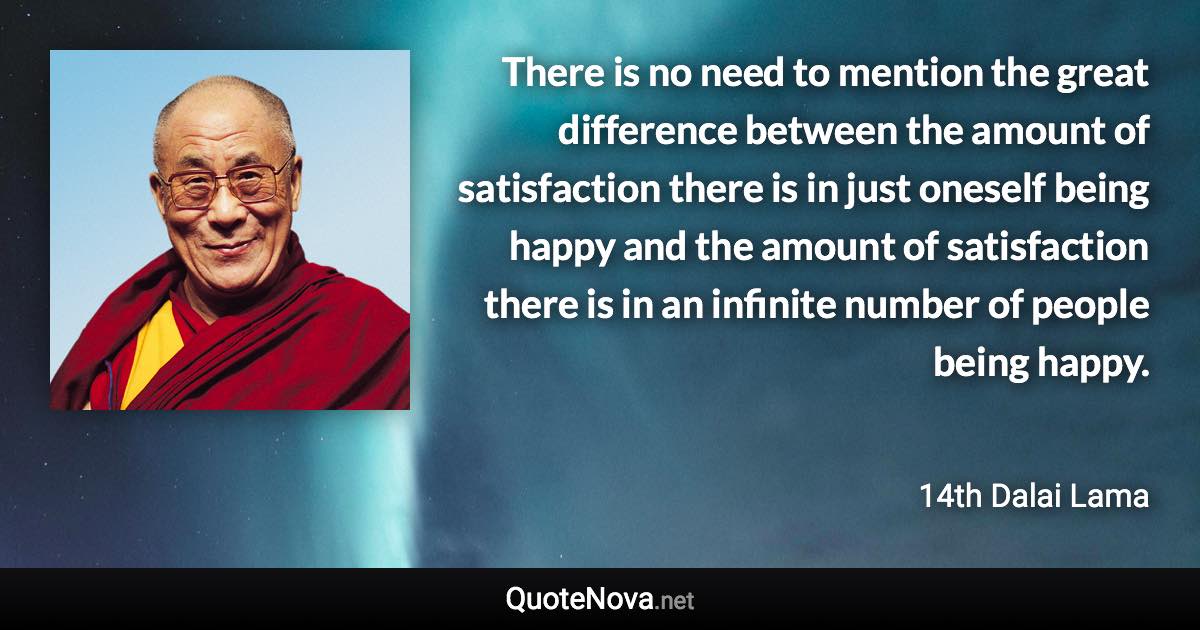 There is no need to mention the great difference between the amount of satisfaction there is in just oneself being happy and the amount of satisfaction there is in an infinite number of people being happy. - 14th Dalai Lama quote