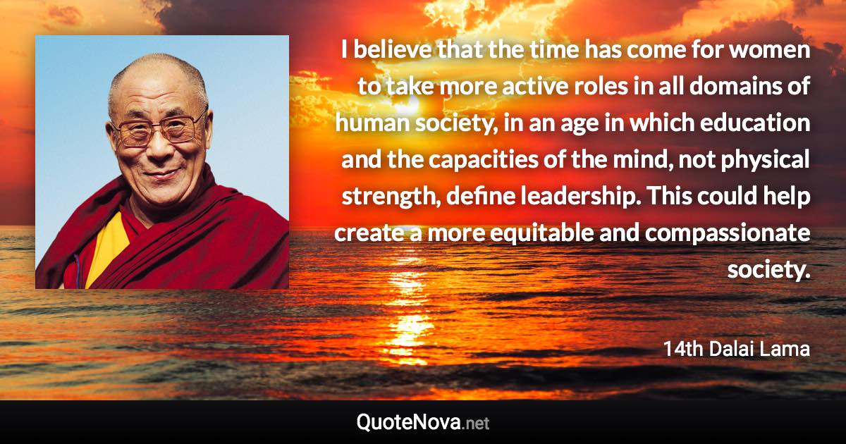 I believe that the time has come for women to take more active roles in all domains of human society, in an age in which education and the capacities of the mind, not physical strength, define leadership. This could help create a more equitable and compassionate society. - 14th Dalai Lama quote