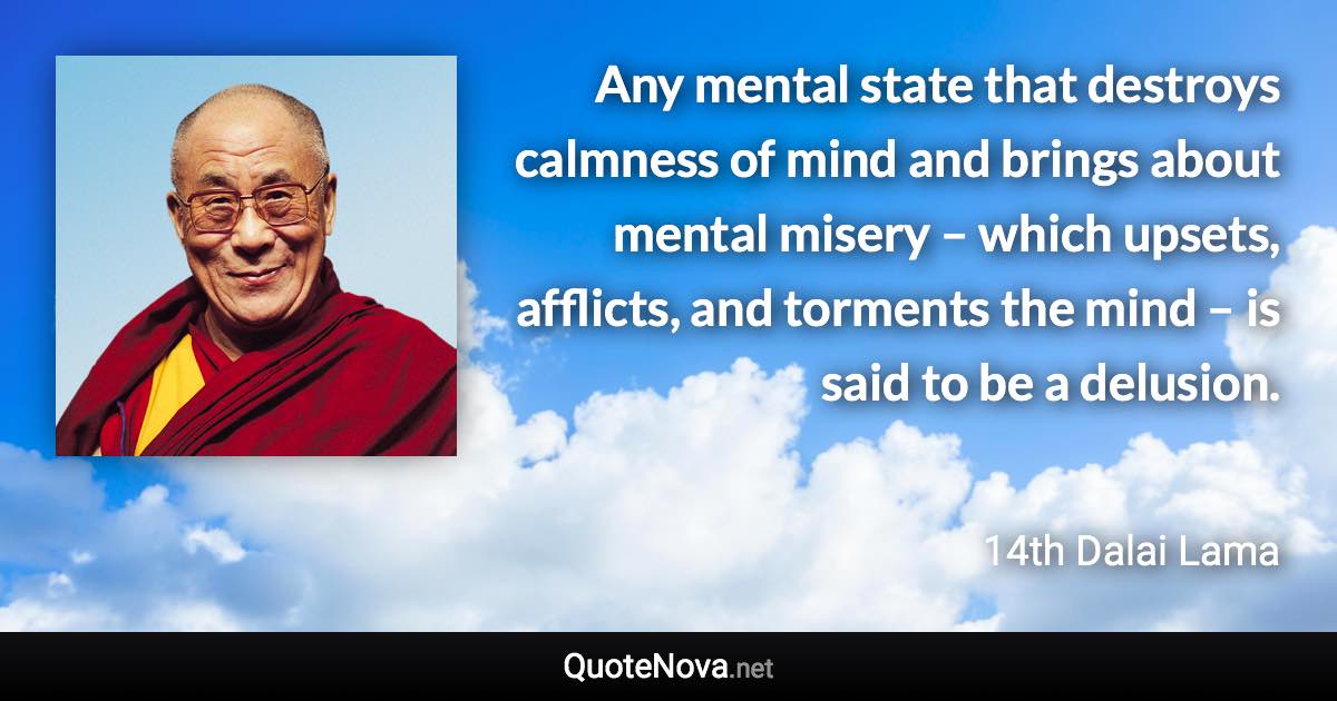 Any mental state that destroys calmness of mind and brings about mental misery – which upsets, afflicts, and torments the mind – is said to be a delusion. - 14th Dalai Lama quote