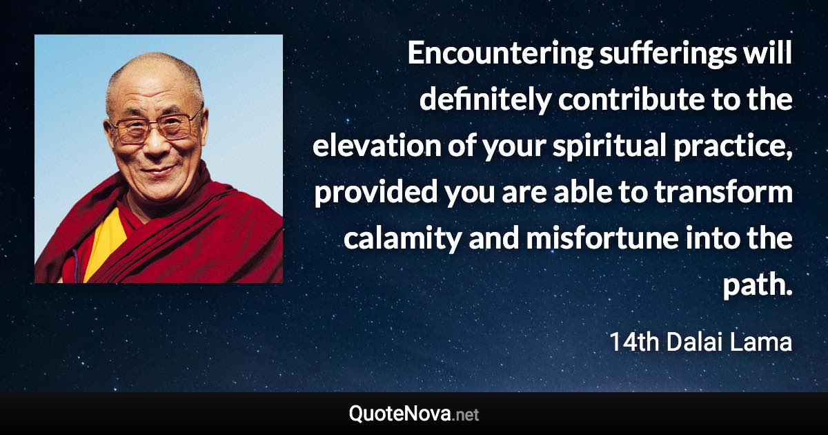 Encountering sufferings will definitely contribute to the elevation of your spiritual practice, provided you are able to transform calamity and misfortune into the path. - 14th Dalai Lama quote