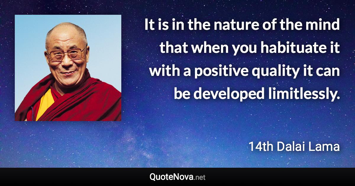 It is in the nature of the mind that when you habituate it with a positive quality it can be developed limitlessly. - 14th Dalai Lama quote