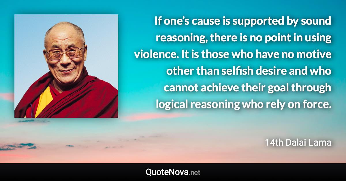 If one’s cause is supported by sound reasoning, there is no point in using violence. It is those who have no motive other than selfish desire and who cannot achieve their goal through logical reasoning who rely on force. - 14th Dalai Lama quote