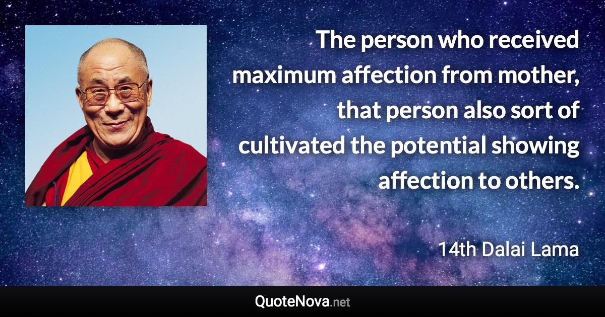 The person who received maximum affection from mother, that person also sort of cultivated the potential showing affection to others. - 14th Dalai Lama quote