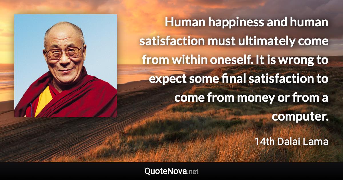 Human happiness and human satisfaction must ultimately come from within oneself. It is wrong to expect some final satisfaction to come from money or from a computer. - 14th Dalai Lama quote