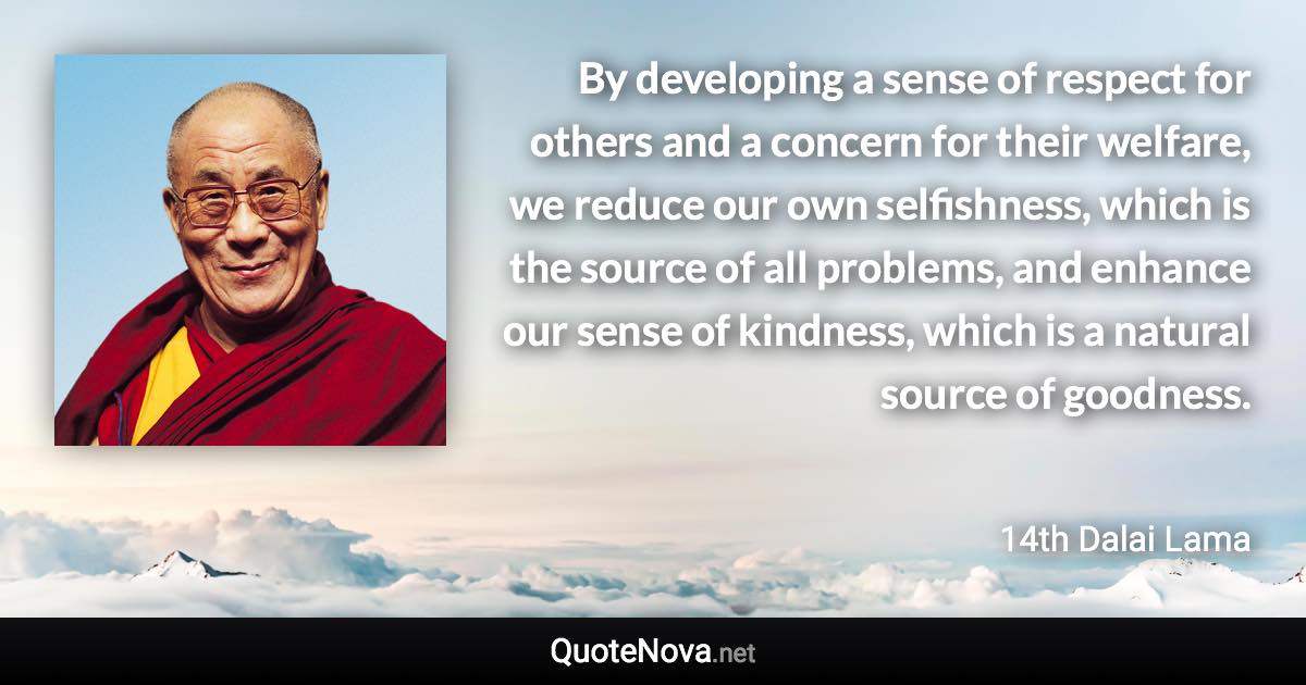 By developing a sense of respect for others and a concern for their welfare, we reduce our own selfishness, which is the source of all problems, and enhance our sense of kindness, which is a natural source of goodness. - 14th Dalai Lama quote