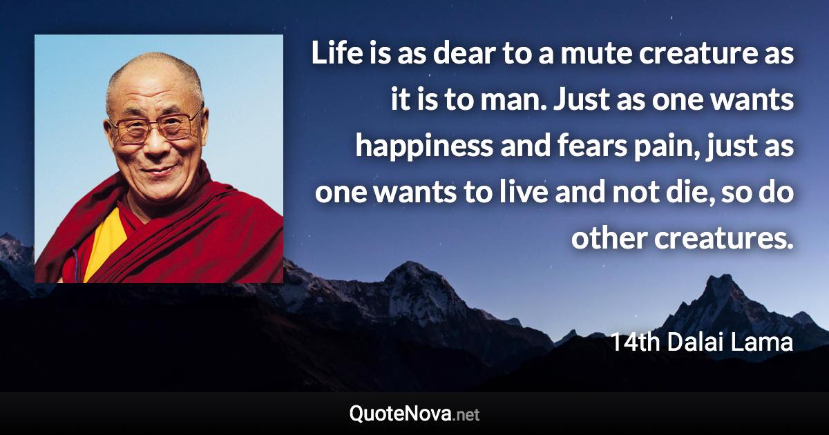 Life is as dear to a mute creature as it is to man. Just as one wants happiness and fears pain, just as one wants to live and not die, so do other creatures. - 14th Dalai Lama quote