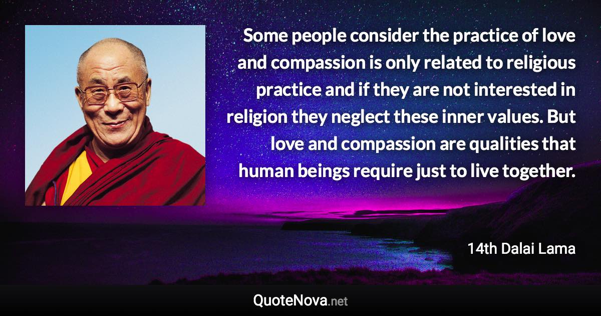 Some people consider the practice of love and compassion is only related to religious practice and if they are not interested in religion they neglect these inner values. But love and compassion are qualities that human beings require just to live together. - 14th Dalai Lama quote