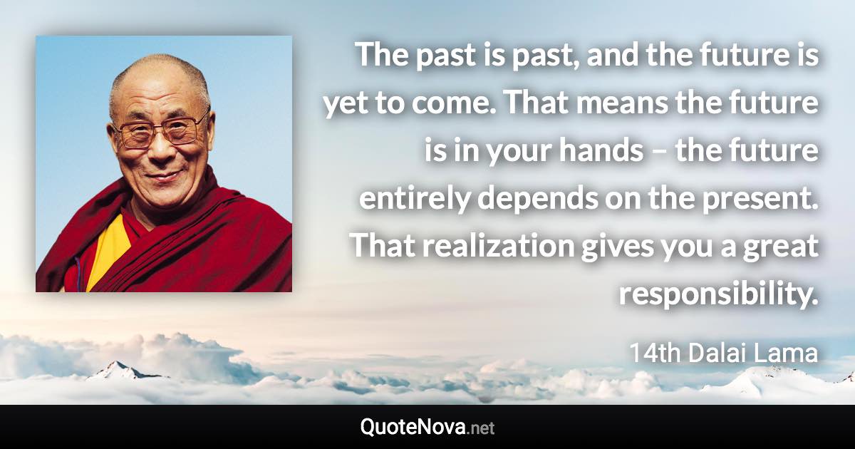 The past is past, and the future is yet to come. That means the future is in your hands – the future entirely depends on the present. That realization gives you a great responsibility. - 14th Dalai Lama quote