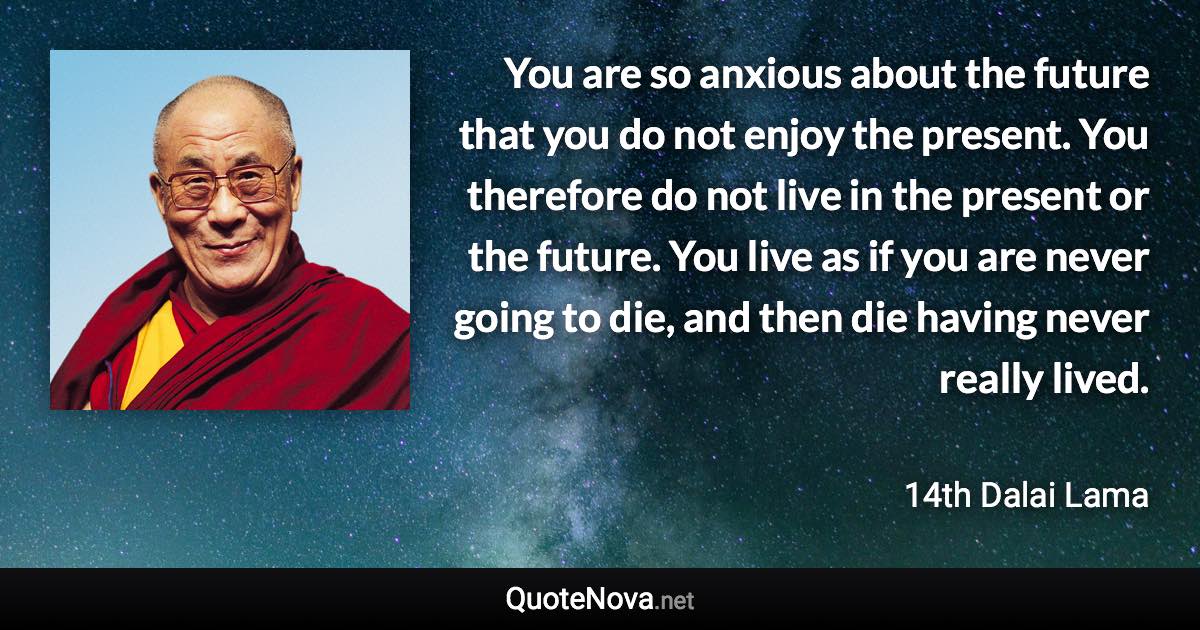You are so anxious about the future that you do not enjoy the present. You therefore do not live in the present or the future. You live as if you are never going to die, and then die having never really lived. - 14th Dalai Lama quote