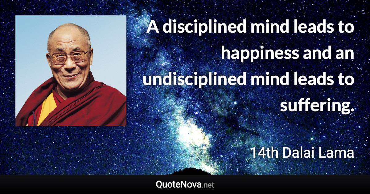 A disciplined mind leads to happiness and an undisciplined mind leads to suffering. - 14th Dalai Lama quote