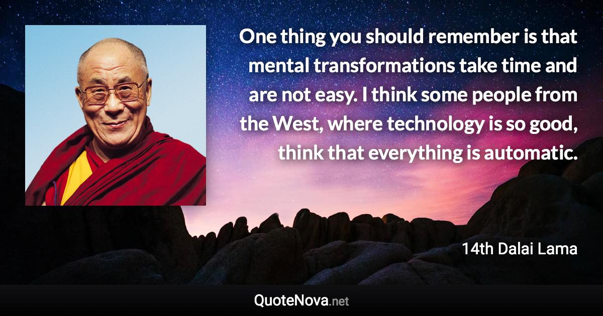 One thing you should remember is that mental transformations take time and are not easy. I think some people from the West, where technology is so good, think that everything is automatic. - 14th Dalai Lama quote