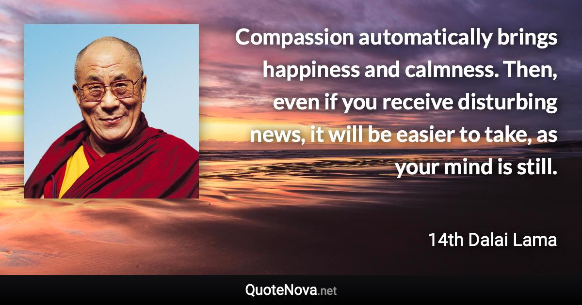 Compassion automatically brings happiness and calmness. Then, even if you receive disturbing news, it will be easier to take, as your mind is still. - 14th Dalai Lama quote