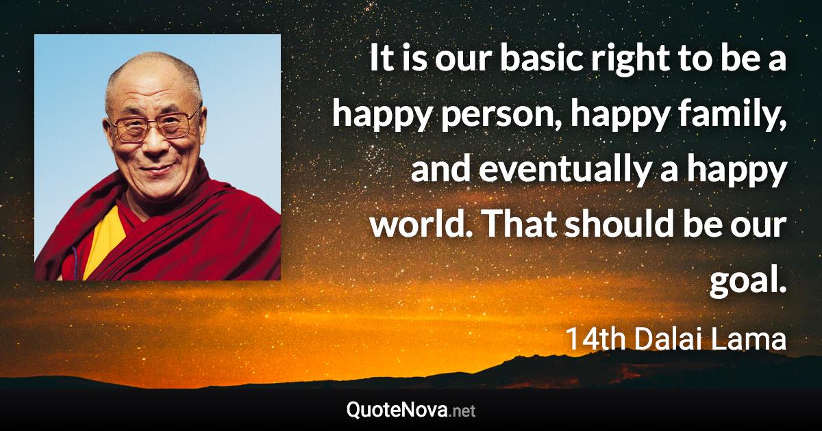 It is our basic right to be a happy person, happy family, and eventually a happy world. That should be our goal. - 14th Dalai Lama quote