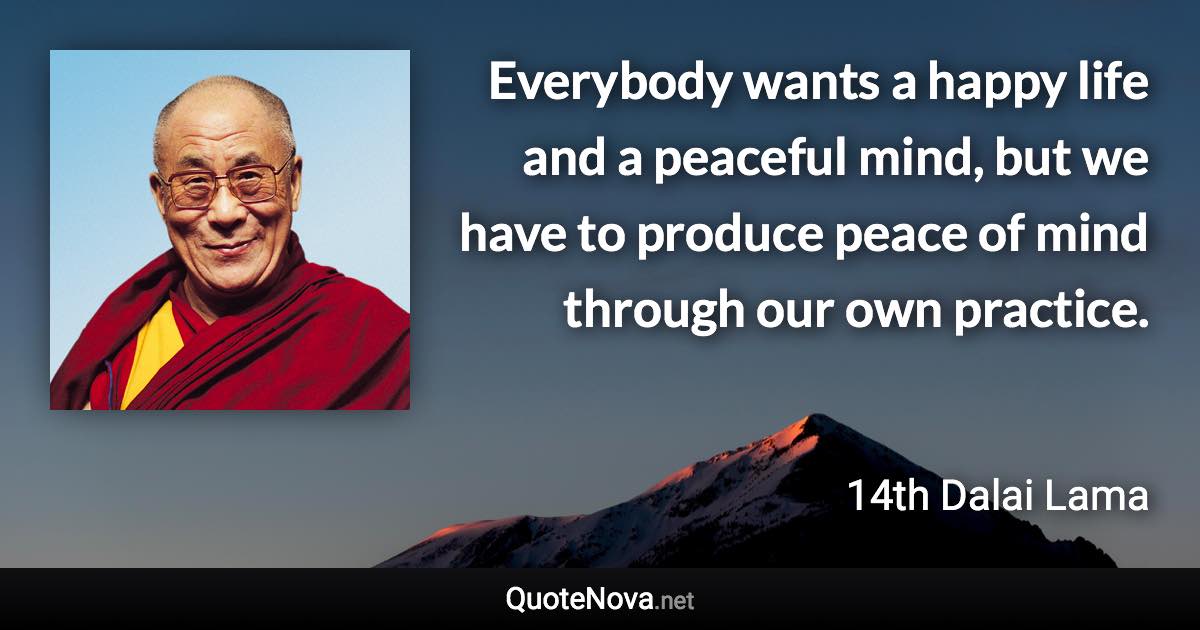 Everybody wants a happy life and a peaceful mind, but we have to produce peace of mind through our own practice. - 14th Dalai Lama quote