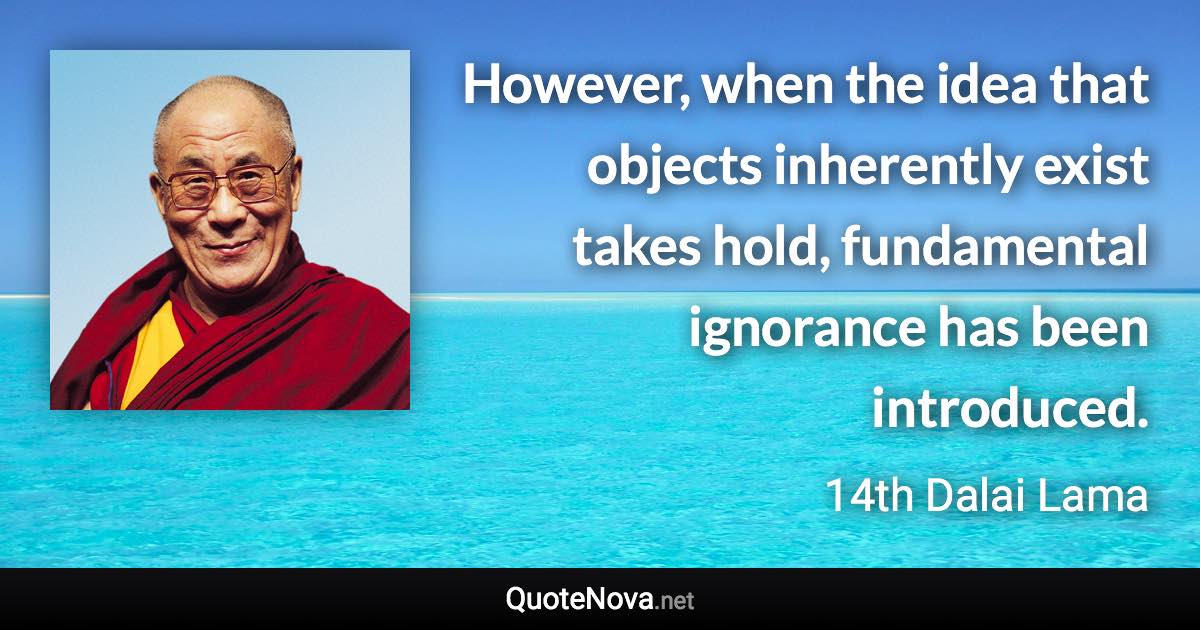 However, when the idea that objects inherently exist takes hold, fundamental ignorance has been introduced. - 14th Dalai Lama quote