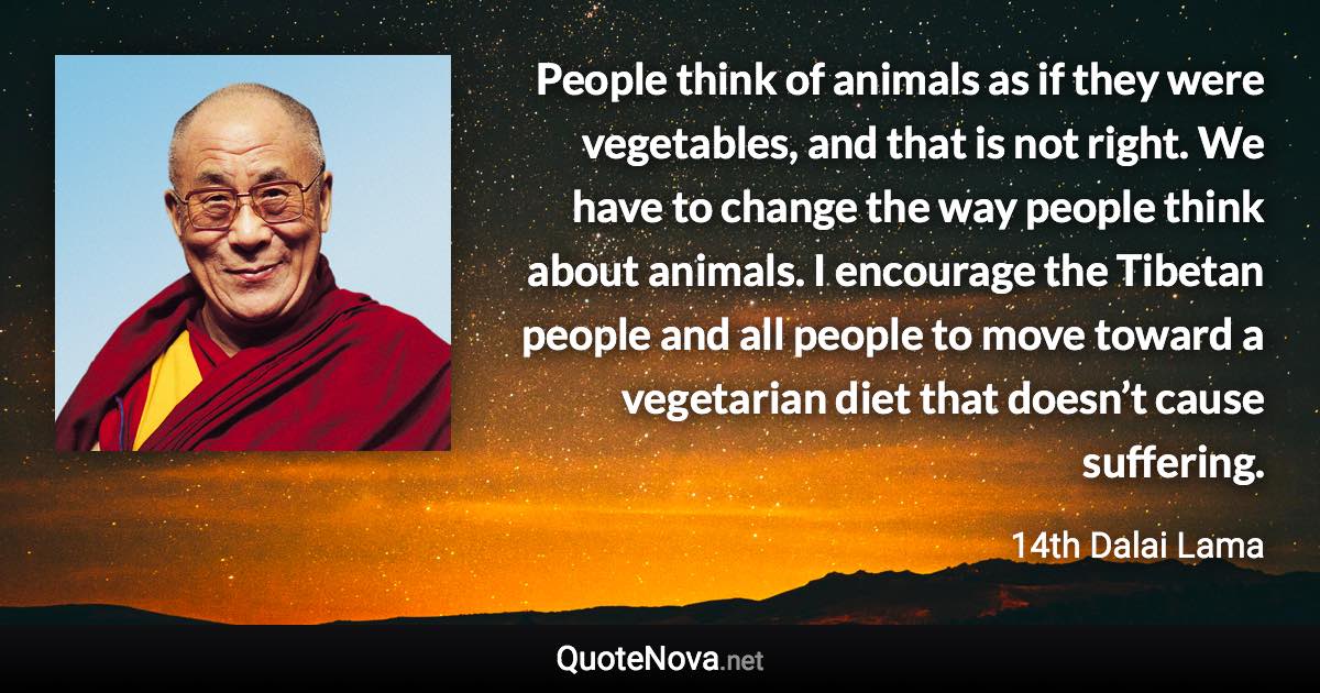 People think of animals as if they were vegetables, and that is not right. We have to change the way people think about animals. I encourage the Tibetan people and all people to move toward a vegetarian diet that doesn’t cause suffering. - 14th Dalai Lama quote