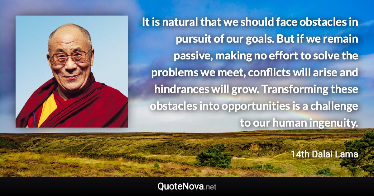 It is natural that we should face obstacles in pursuit of our goals. But if we remain passive, making no effort to solve the problems we meet, conflicts will arise and hindrances will grow. Transforming these obstacles into opportunities is a challenge to our human ingenuity. - 14th Dalai Lama quote