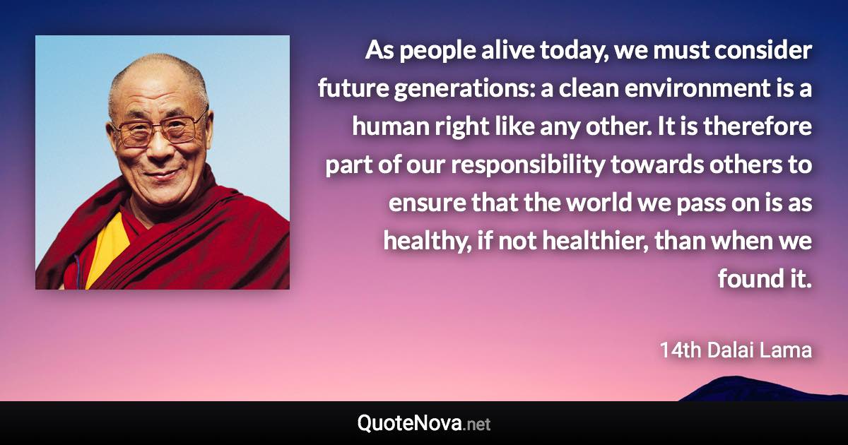 As people alive today, we must consider future generations: a clean environment is a human right like any other. It is therefore part of our responsibility towards others to ensure that the world we pass on is as healthy, if not healthier, than when we found it. - 14th Dalai Lama quote