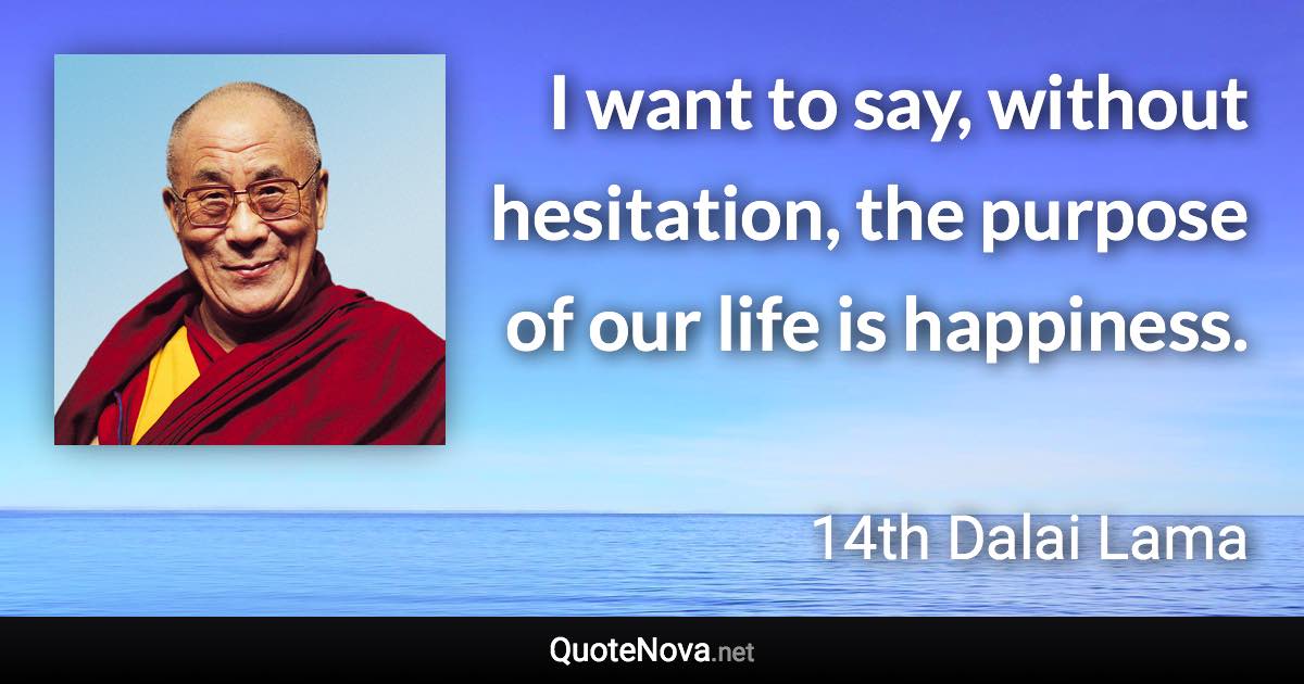 I want to say, without hesitation, the purpose of our life is happiness. - 14th Dalai Lama quote