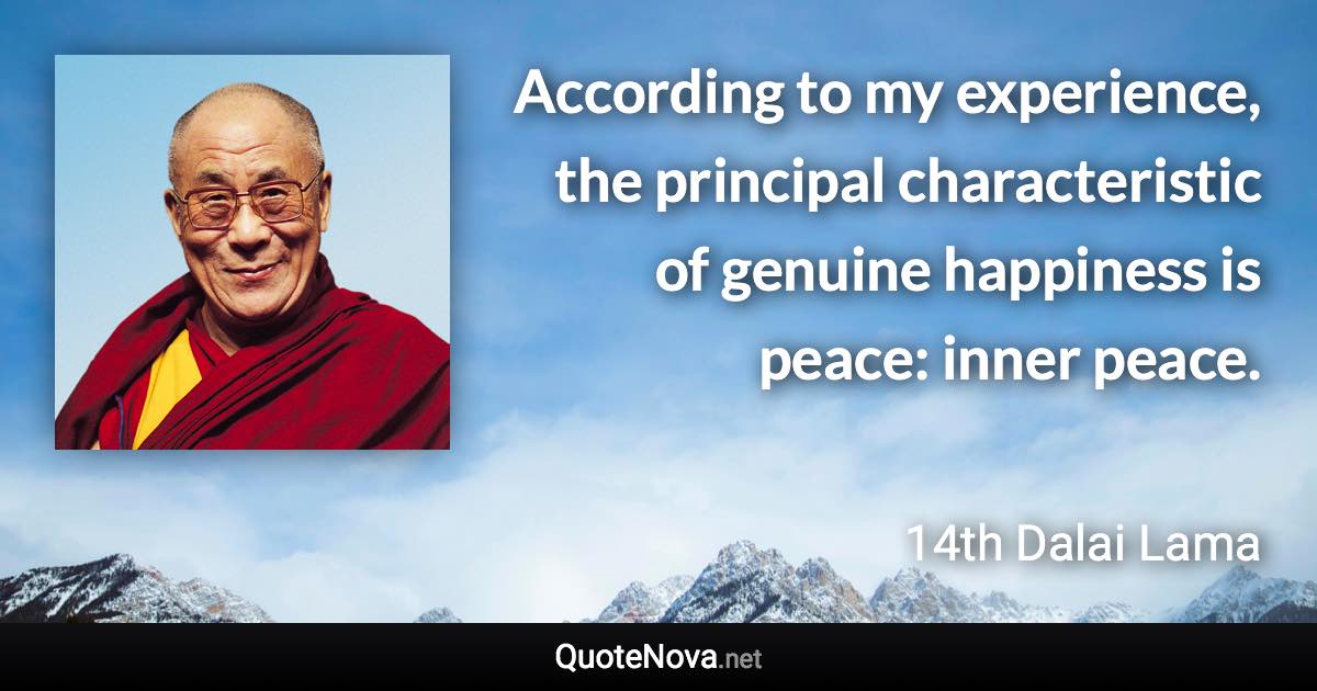 According to my experience, the principal characteristic of genuine happiness is peace: inner peace. - 14th Dalai Lama quote