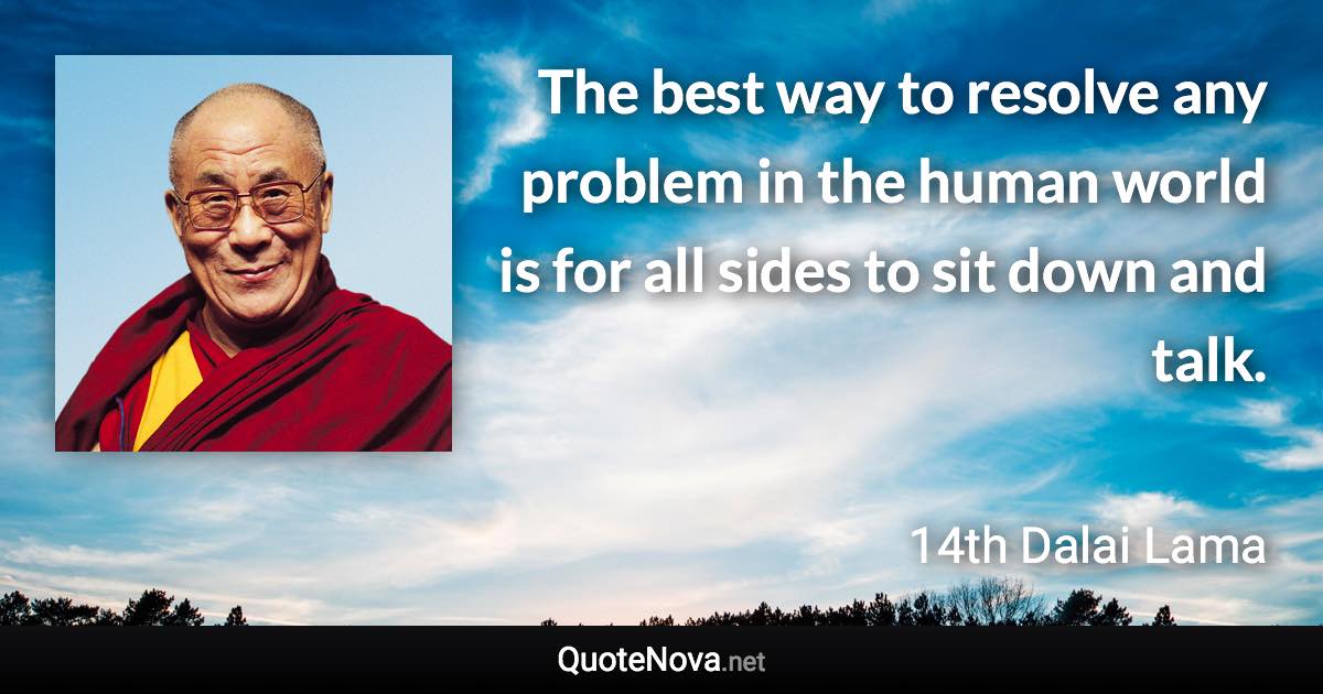 The best way to resolve any problem in the human world is for all sides to sit down and talk. - 14th Dalai Lama quote