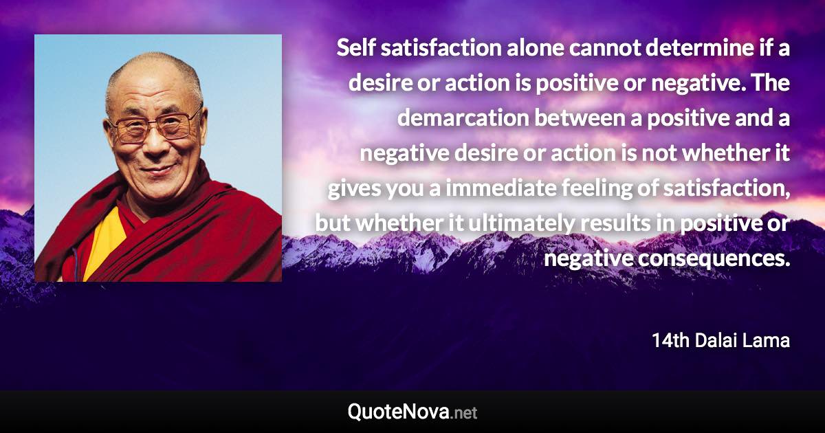 Self satisfaction alone cannot determine if a desire or action is positive or negative. The demarcation between a positive and a negative desire or action is not whether it gives you a immediate feeling of satisfaction, but whether it ultimately results in positive or negative consequences. - 14th Dalai Lama quote