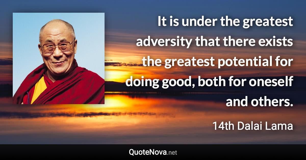 It is under the greatest adversity that there exists the greatest potential for doing good, both for oneself and others. - 14th Dalai Lama quote