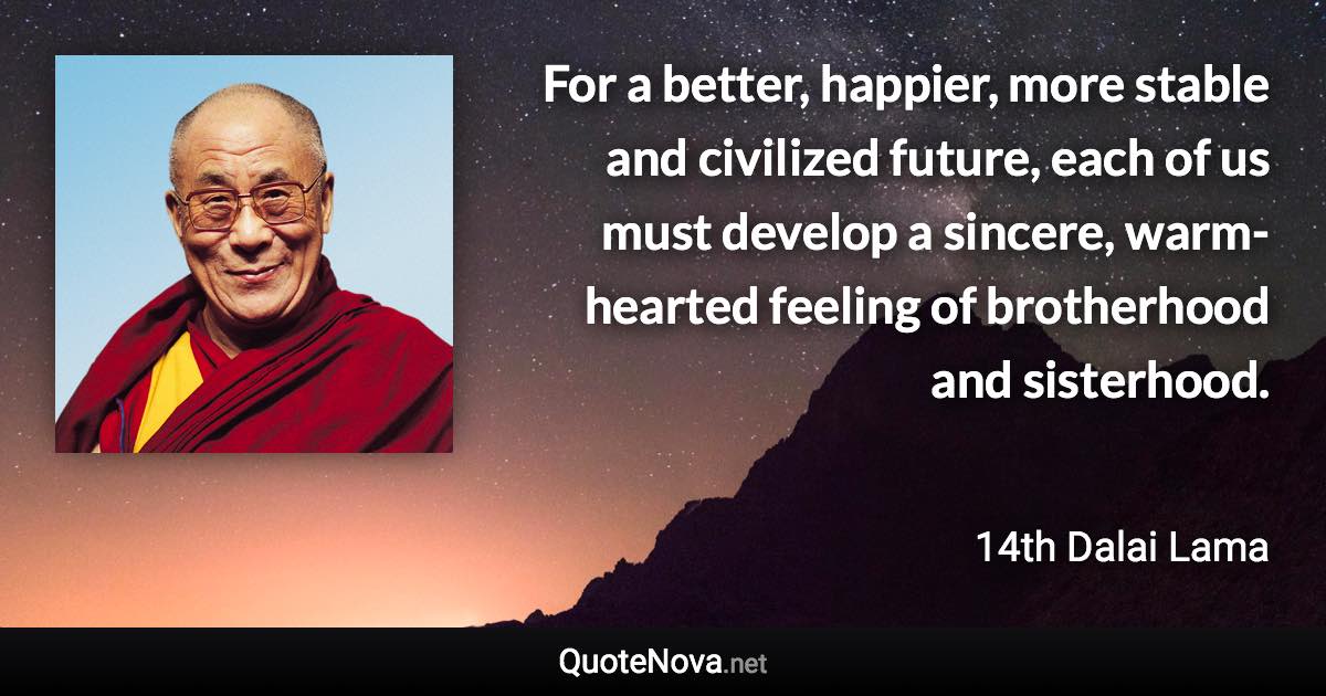 For a better, happier, more stable and civilized future, each of us must develop a sincere, warm-hearted feeling of brotherhood and sisterhood. - 14th Dalai Lama quote