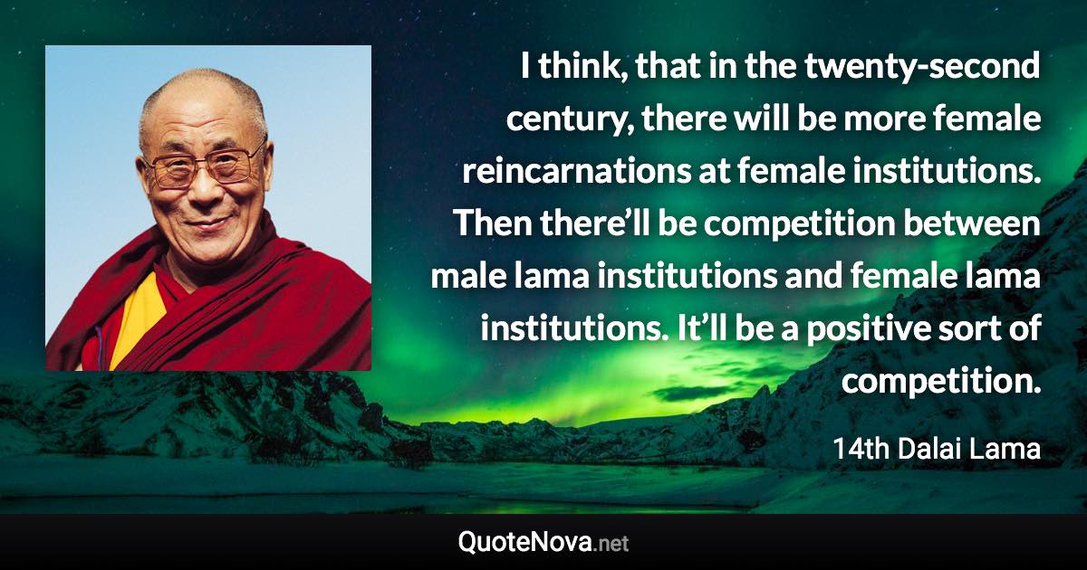 I think, that in the twenty-second century, there will be more female reincarnations at female institutions. Then there’ll be competition between male lama institutions and female lama institutions. It’ll be a positive sort of competition. - 14th Dalai Lama quote