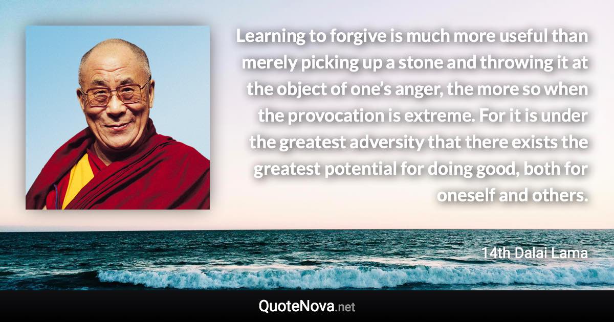 Learning to forgive is much more useful than merely picking up a stone and throwing it at the object of one’s anger, the more so when the provocation is extreme. For it is under the greatest adversity that there exists the greatest potential for doing good, both for oneself and others. - 14th Dalai Lama quote