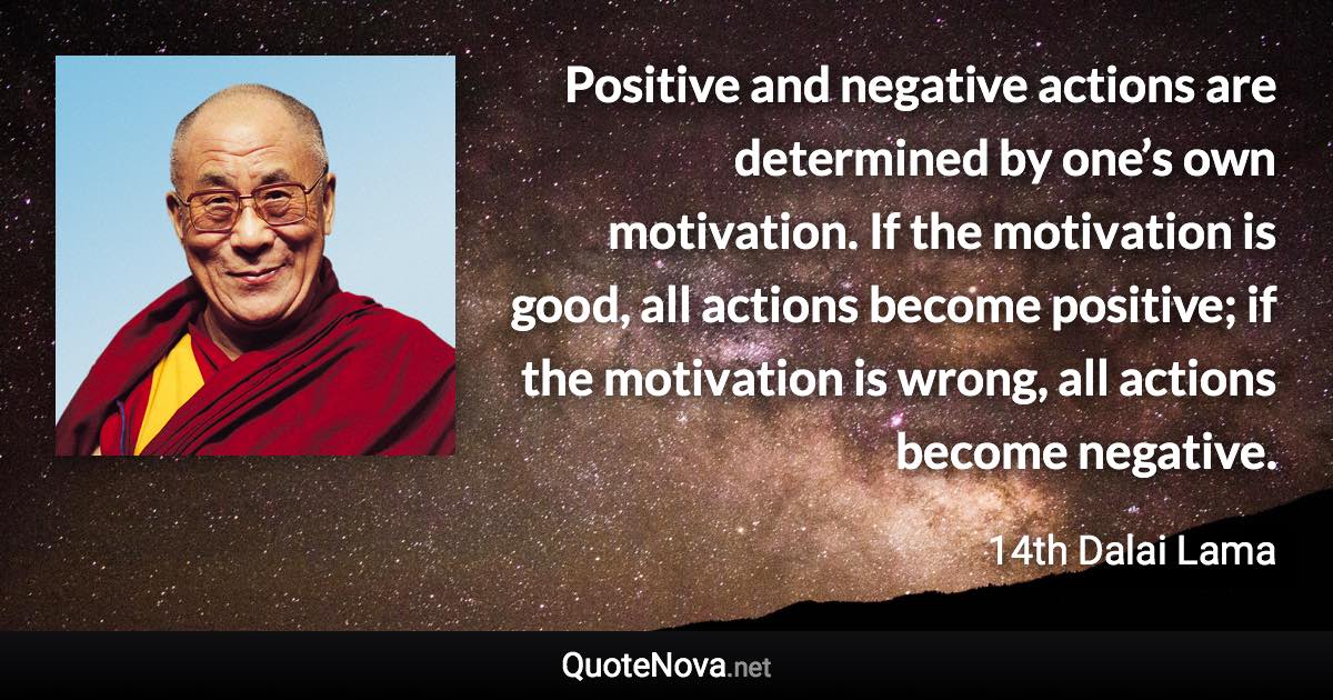 Positive and negative actions are determined by one’s own motivation. If the motivation is good, all actions become positive; if the motivation is wrong, all actions become negative. - 14th Dalai Lama quote