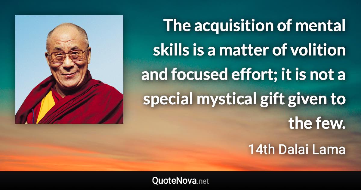 The acquisition of mental skills is a matter of volition and focused effort; it is not a special mystical gift given to the few. - 14th Dalai Lama quote