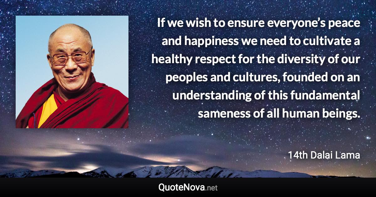 If we wish to ensure everyone’s peace and happiness we need to cultivate a healthy respect for the diversity of our peoples and cultures, founded on an understanding of this fundamental sameness of all human beings. - 14th Dalai Lama quote