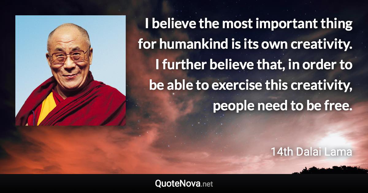 I believe the most important thing for humankind is its own creativity. I further believe that, in order to be able to exercise this creativity, people need to be free. - 14th Dalai Lama quote