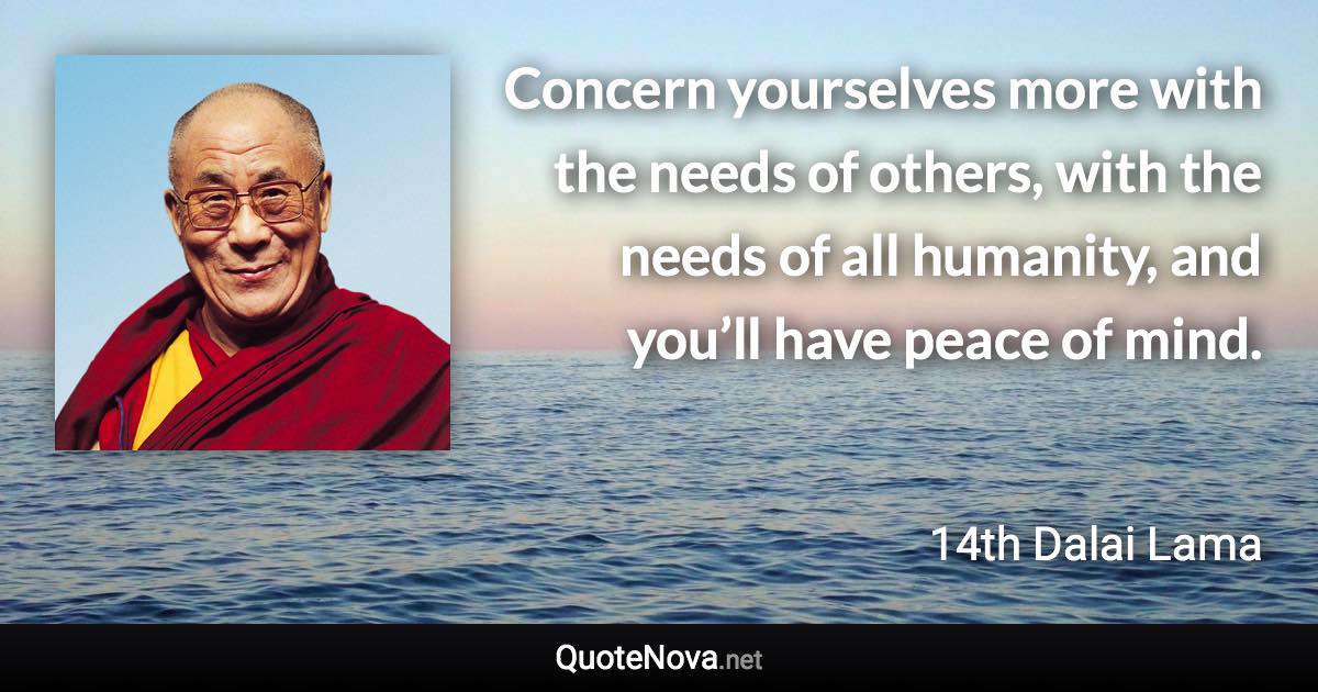 Concern yourselves more with the needs of others, with the needs of all humanity, and you’ll have peace of mind. - 14th Dalai Lama quote